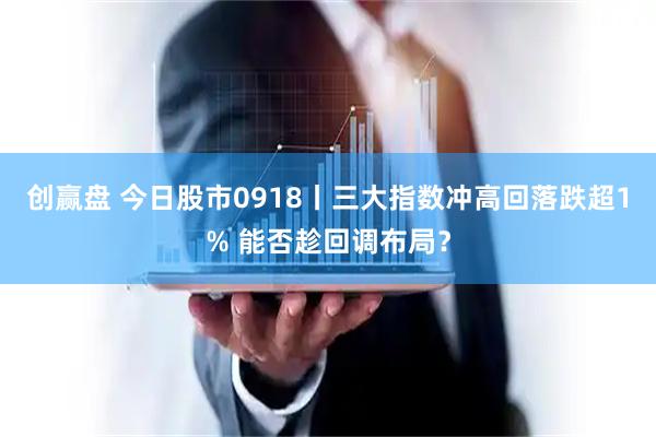 创赢盘 今日股市0918丨三大指数冲高回落跌超1% 能否趁回调布局？