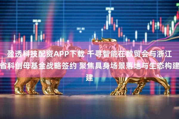 盈透科技配资APP下载 千寻智能在数贸会与浙江省科创母基金战略签约 聚焦具身场景落地与生态构建