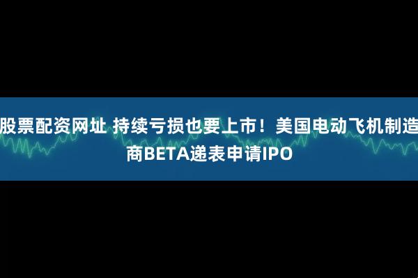 股票配资网址 持续亏损也要上市！美国电动飞机制造商BETA递表申请IPO