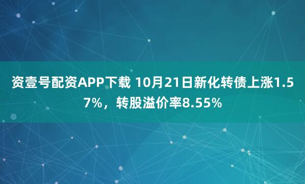 资壹号配资APP下载 10月21日新化转债上涨1.57%，转股溢价率8.55%