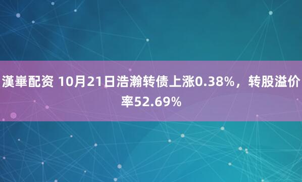 漢崋配资 10月21日浩瀚转债上涨0.38%，转股溢价率52.69%