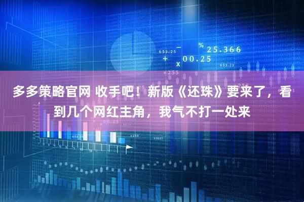 多多策略官网 收手吧!新版《还珠》要来了,看到几个网红主角,我气不打一处来