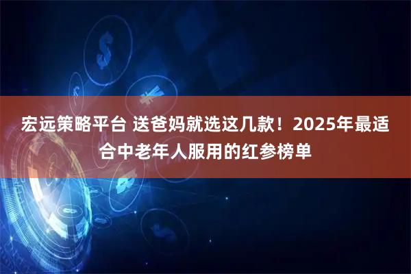 宏远策略平台 送爸妈就选这几款！2025年最适合中老年人服用的红参榜单