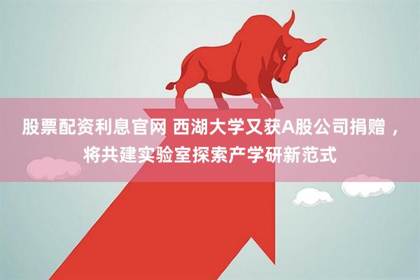 股票配资利息官网 西湖大学又获A股公司捐赠 ,将共建实验室探索产学研新范式