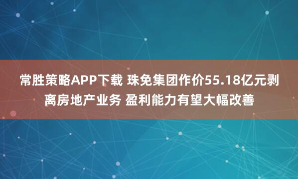 常胜策略APP下载 珠免集团作价55.18亿元剥离房地产业务 盈利能力有望大幅改善