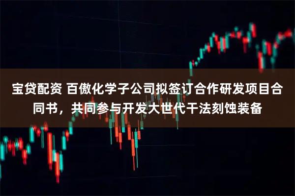 宝贷配资 百傲化学子公司拟签订合作研发项目合同书,共同参与开发大世代干法刻蚀装备