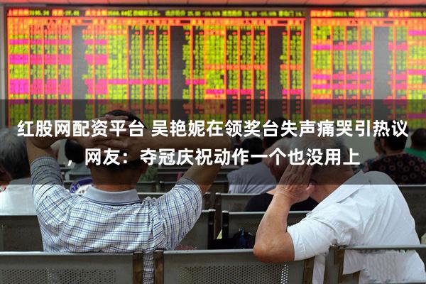 红股网配资平台 吴艳妮在领奖台失声痛哭引热议,网友:夺冠庆祝动作一个也没用上