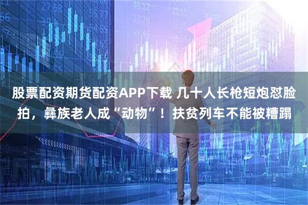 股票配资期货配资APP下载 几十人长枪短炮怼脸拍,彝族老人成“动物”!扶贫列车不能被糟蹋