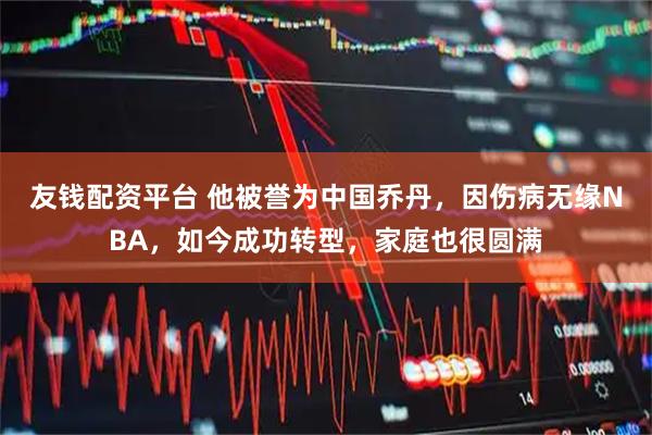 友钱配资平台 他被誉为中国乔丹,因伤病无缘NBA,如今成功转型,家庭也很圆满
