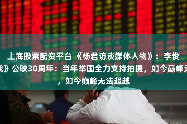 上海股票配资平台 《杨君访谈媒体人物》：李俊《大决战》公映30周年：当年举国全力支持拍摄，如今巅峰无法超越