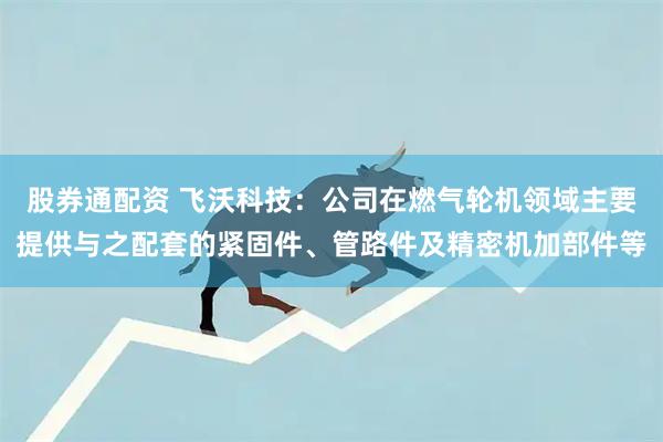 股券通配资 飞沃科技：公司在燃气轮机领域主要提供与之配套的紧固件、管路件及精密机加部件等