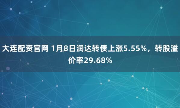 大连配资官网 1月8日润达转债上涨5.55%，转股溢价率29.68%