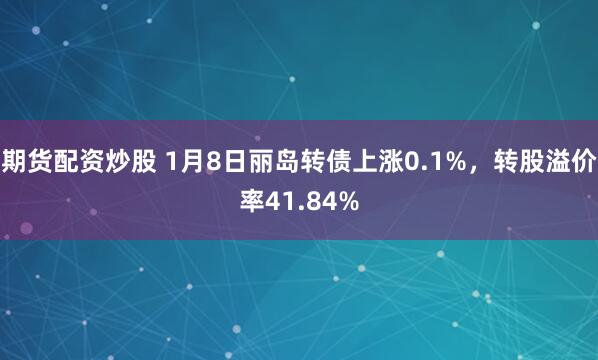 期货配资炒股 1月8日丽岛转债上涨0.1%，转股溢价率41.84%