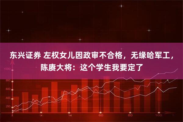 东兴证券 左权女儿因政审不合格，无缘哈军工，陈赓大将：这个学生我要定了