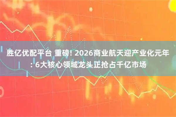 胜亿优配平台 重磅! 2026商业航天迎产业化元年: 6大核心领域龙头正抢占千亿市场