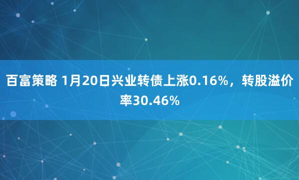 百富策略 1月20日兴业转债上涨0.16%，转股溢价率30.46%