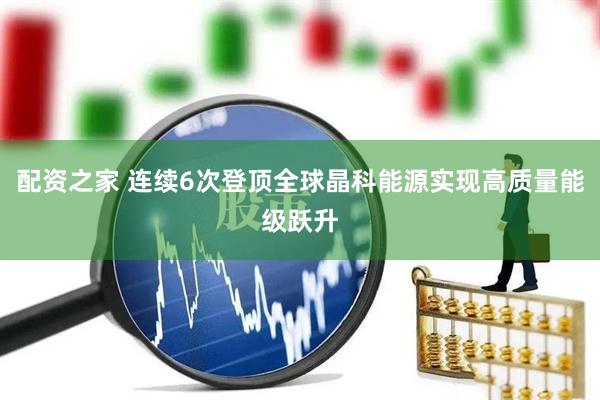 配资之家 连续6次登顶全球晶科能源实现高质量能级跃升