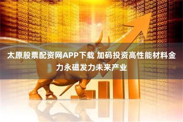 太原股票配资网APP下载 加码投资高性能材料金力永磁发力未来产业
