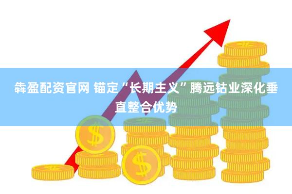 犇盈配资官网 锚定“长期主义”腾远钴业深化垂直整合优势