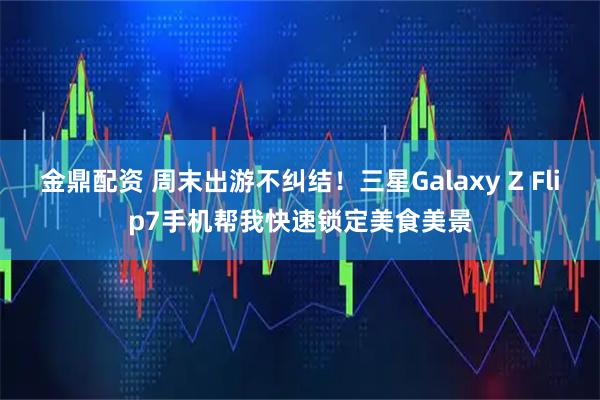 金鼎配资 周末出游不纠结！三星Galaxy Z Flip7手机帮我快速锁定美食美景
