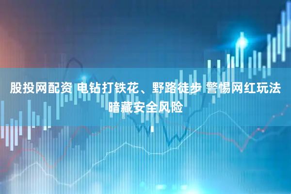 股投网配资 电钻打铁花、野路徒步 警惕网红玩法暗藏安全风险