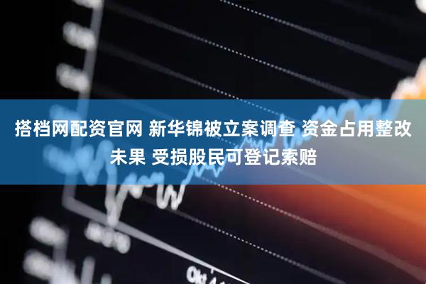 搭档网配资官网 新华锦被立案调查 资金占用整改未果 受损股民可登记索赔