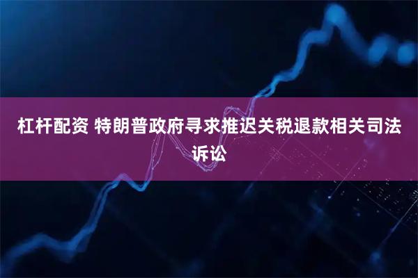 杠杆配资 特朗普政府寻求推迟关税退款相关司法诉讼