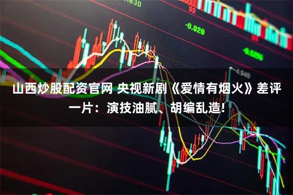 山西炒股配资官网 央视新剧《爱情有烟火》差评一片：演技油腻、胡编乱造!