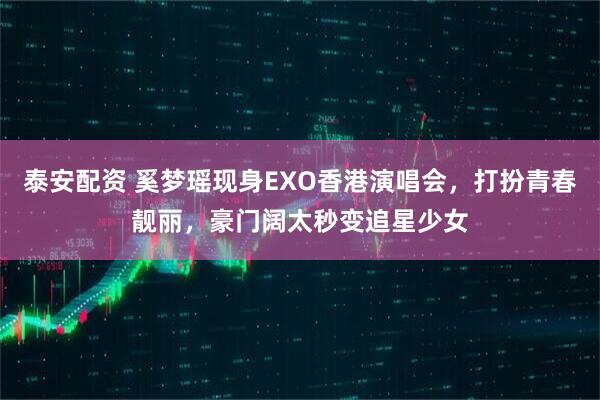 泰安配资 奚梦瑶现身EXO香港演唱会，打扮青春靓丽，豪门阔太秒变追星少女