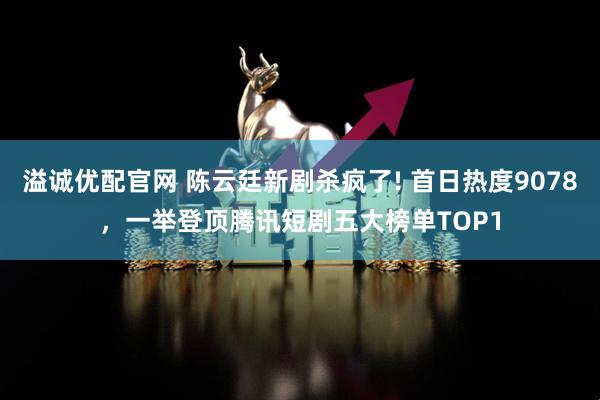 溢诚优配官网 陈云廷新剧杀疯了! 首日热度9078，一举登顶腾讯短剧五大榜单TOP1