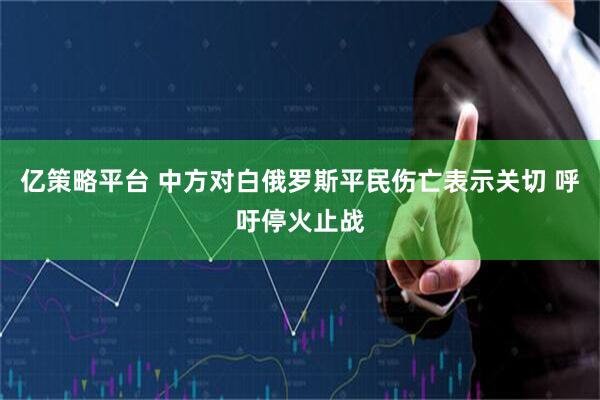 亿策略平台 中方对白俄罗斯平民伤亡表示关切 呼吁停火止战