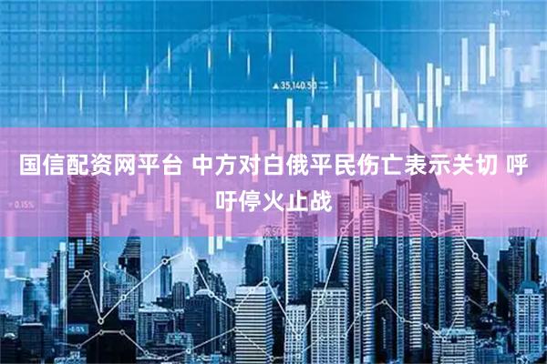国信配资网平台 中方对白俄平民伤亡表示关切 呼吁停火止战