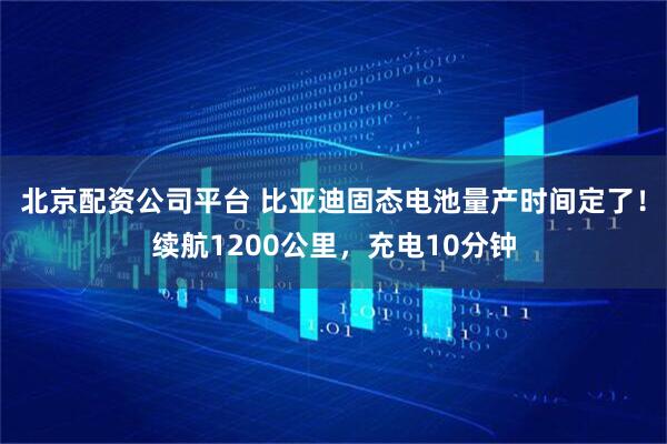 北京配资公司平台 比亚迪固态电池量产时间定了！续航1200公里，充电10分钟