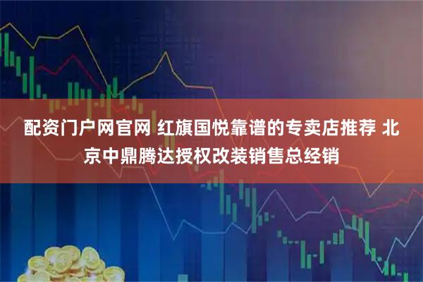 配资门户网官网 红旗国悦靠谱的专卖店推荐 北京中鼎腾达授权改装销售总经销